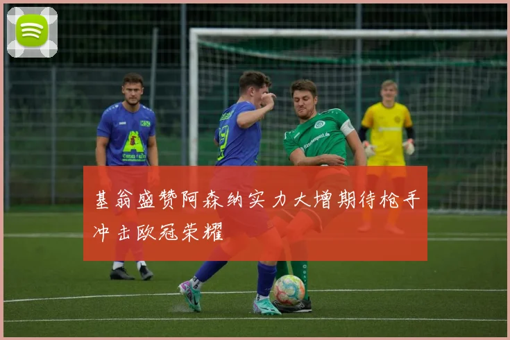 基翁盛赞阿森纳实力大增期待枪手冲击欧冠荣耀