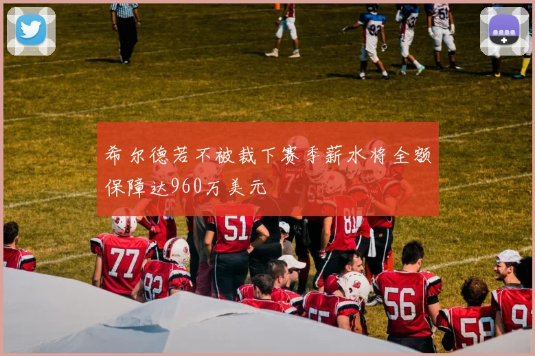希尔德若不被裁下赛季薪水将全额保障达960万美元