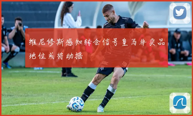 维尼修斯感知转会信号皇马非卖品地位或将动摇