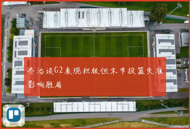乔治谈G2表现积极但末节投篮失准影响胜局