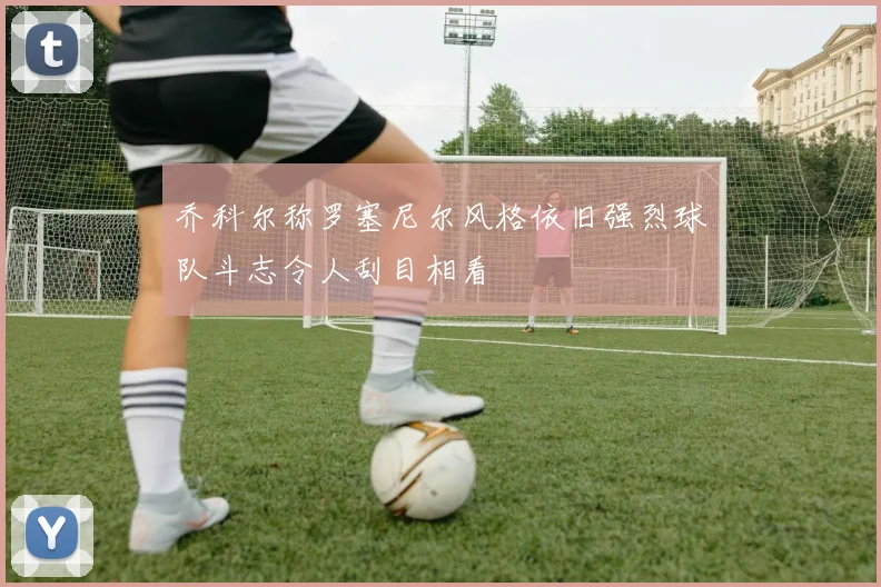 乔科尔称罗塞尼尔风格依旧强烈球队斗志令人刮目相看