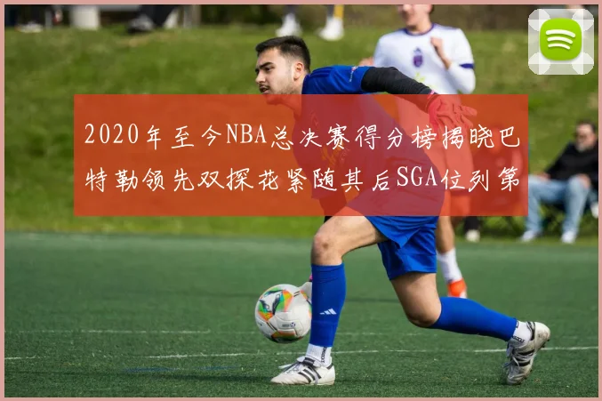 2020年至今NBA总决赛得分榜揭晓巴特勒领先双探花紧随其后SGA位列第四