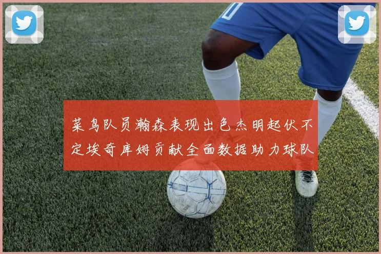 菜鸟队员瀚森表现出色杰明起伏不定埃奇库姆贡献全面数据助力球队