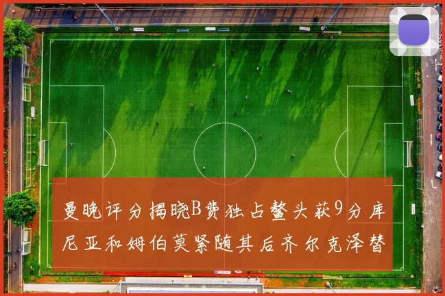 曼晚评分揭晓B费独占鳌头获9分库尼亚和姆伯莫紧随其后齐尔克泽替补仅得5分