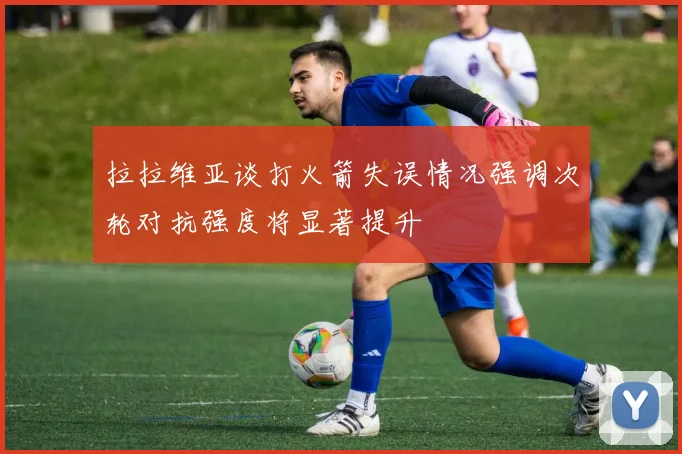 拉拉维亚谈打火箭失误情况强调次轮对抗强度将显著提升