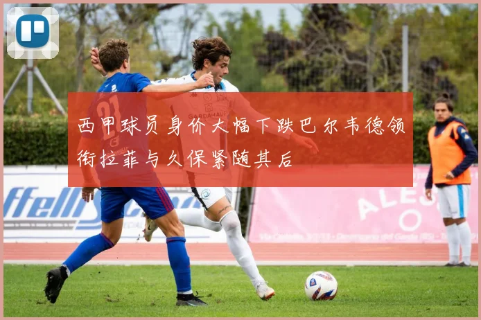 西甲球员身价大幅下跌巴尔韦德领衔拉菲与久保紧随其后